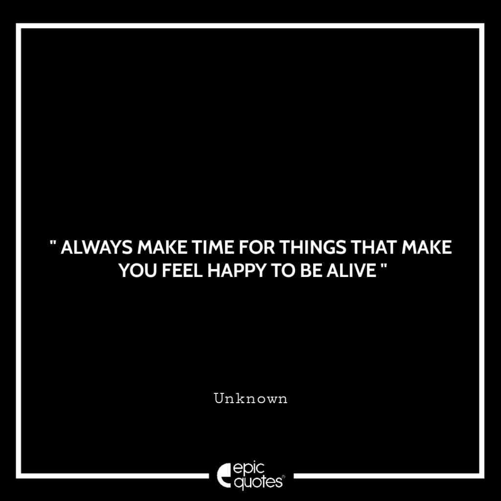 Always make time for things that make you feel happy to be alive